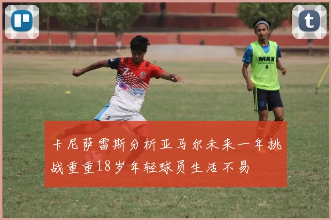 卡尼萨雷斯分析亚马尔未来一年挑战重重18岁年轻球员生活不易