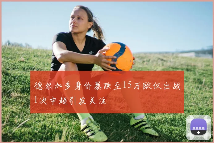 德尔加多身价暴跌至15万欧仅出战1次中超引发关注
