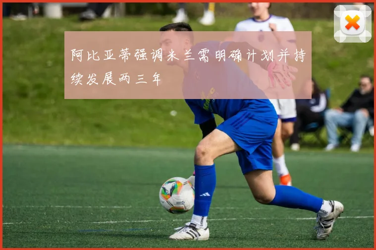 阿比亚蒂强调米兰需明确计划并持续发展两三年