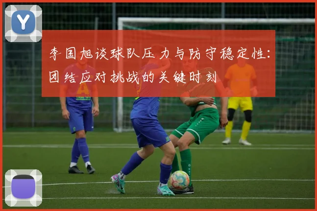 李国旭谈球队压力与防守稳定性：团结应对挑战的关键时刻