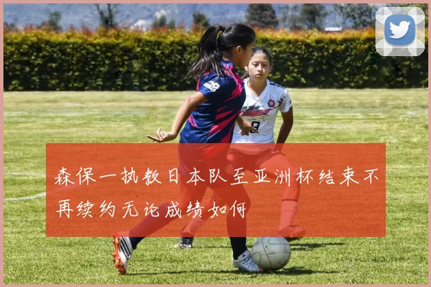森保一执教日本队至亚洲杯结束不再续约无论成绩如何