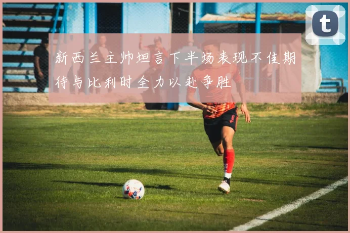 新西兰主帅坦言下半场表现不佳期待与比利时全力以赴争胜