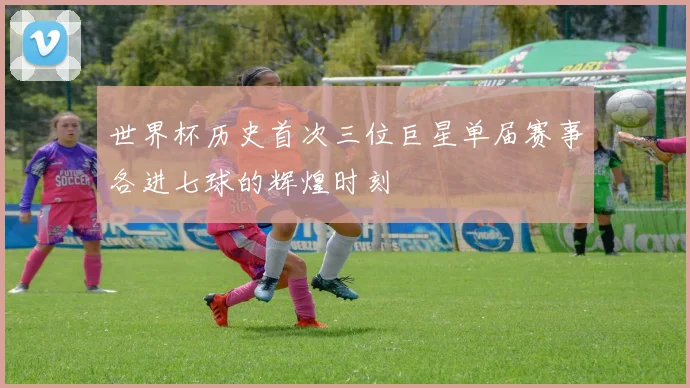 世界杯历史首次三位巨星单届赛事各进七球的辉煌时刻
