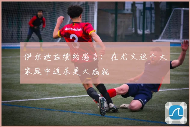 伊尔迪兹续约感言：在尤文这个大家庭中追求更大成就