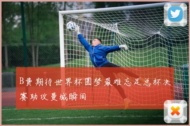 B费期待世界杯圆梦最难忘足总杯决赛助攻曼城瞬间