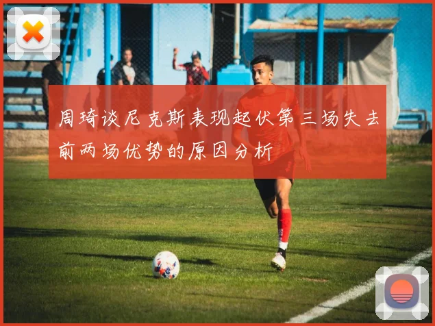 周琦谈尼克斯表现起伏第三场失去前两场优势的原因分析