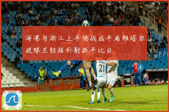 海港与浙江上半场战成平局维塔尔进球王钰栋补射扳平比分
