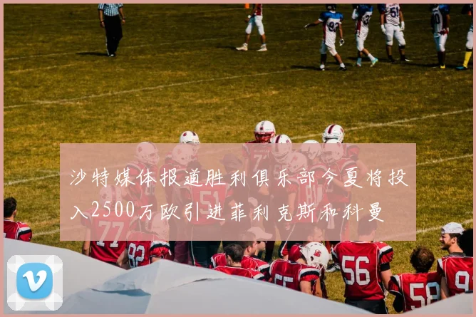 沙特媒体报道胜利俱乐部今夏将投入2500万欧引进菲利克斯和科曼