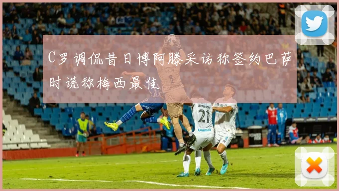 C罗调侃昔日博阿滕采访称签约巴萨时谎称梅西最佳