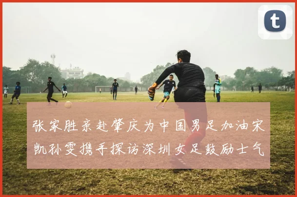 张家胜亲赴肇庆为中国男足加油宋凯孙雯携手探访深圳女足鼓励士气