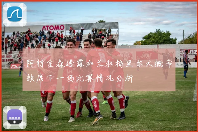 阿特金森透露加兰和梅里尔大概率缺席下一场比赛情况分析