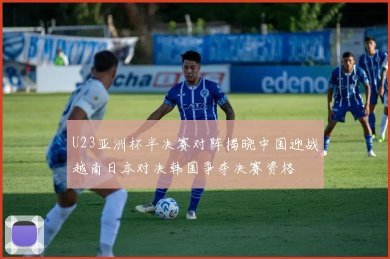 U23亚洲杯半决赛对阵揭晓中国迎战越南日本对决韩国争夺决赛资格