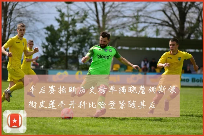 季后赛抢断历史榜单揭晓詹姆斯领衔皮蓬乔丹科比哈登紧随其后