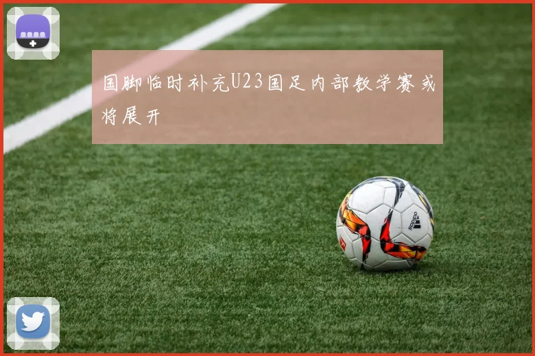 国脚临时补充U23国足内部教学赛或将展开