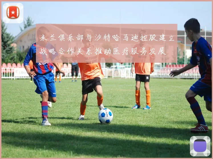米兰俱乐部与沙特哈马迪控股建立战略合作关系推动医疗服务发展