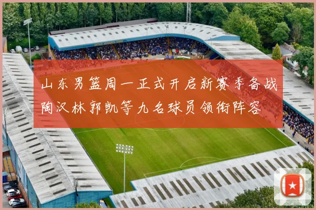 山东男篮周一正式开启新赛季备战陶汉林郭凯等九名球员领衔阵容