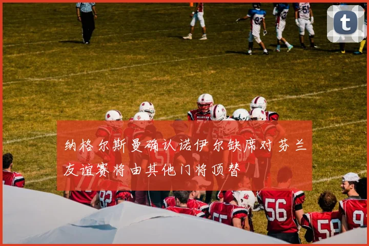 纳格尔斯曼确认诺伊尔缺席对芬兰友谊赛将由其他门将顶替