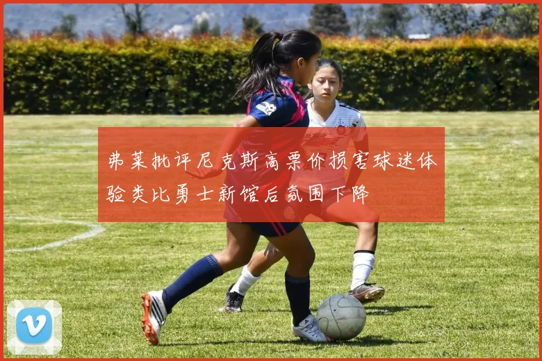 弗莱批评尼克斯高票价损害球迷体验类比勇士新馆后氛围下降