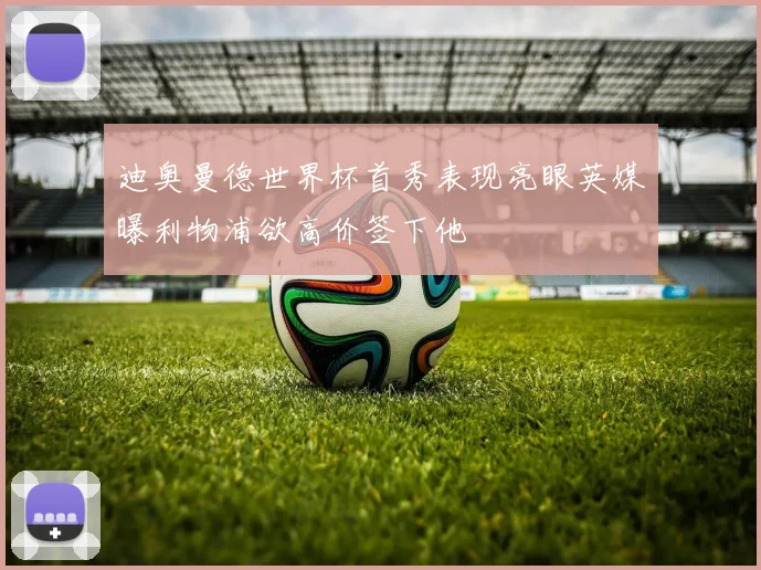 迪奥曼德世界杯首秀表现亮眼英媒曝利物浦欲高价签下他