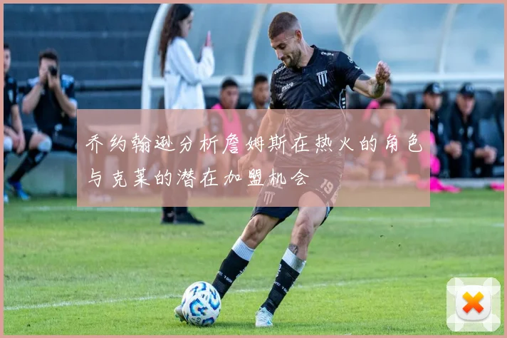 乔约翰逊分析詹姆斯在热火的角色与克莱的潜在加盟机会
