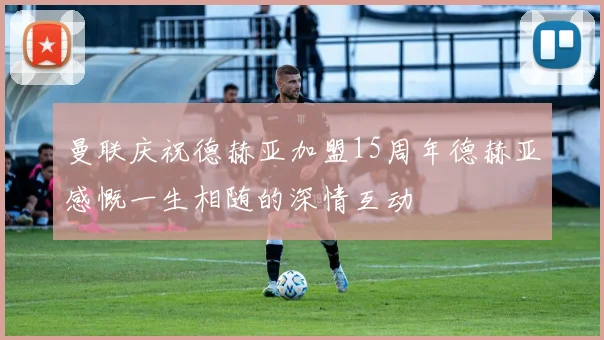 曼联庆祝德赫亚加盟15周年德赫亚感慨一生相随的深情互动
