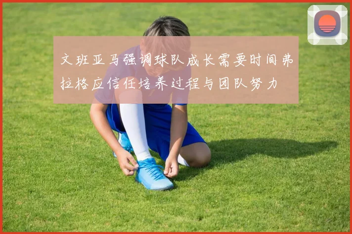 文班亚马强调球队成长需要时间弗拉格应信任培养过程与团队努力