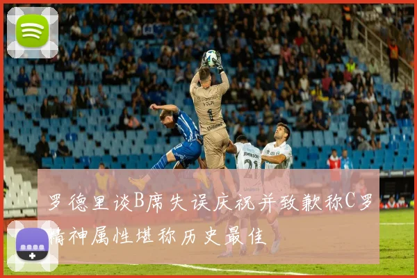 罗德里谈B席失误庆祝并致歉称C罗精神属性堪称历史最佳