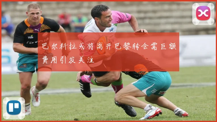 巴尔科拉或将离开巴黎转会需巨额费用引发关注
