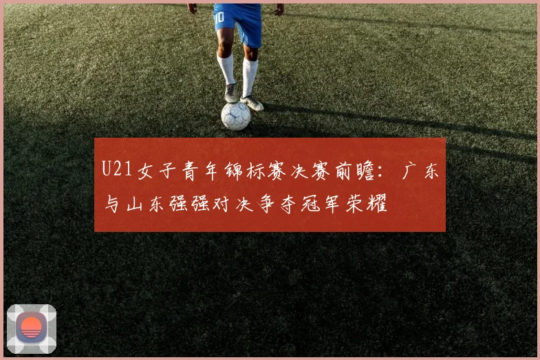 U21女子青年锦标赛决赛前瞻：广东与山东强强对决争夺冠军荣耀