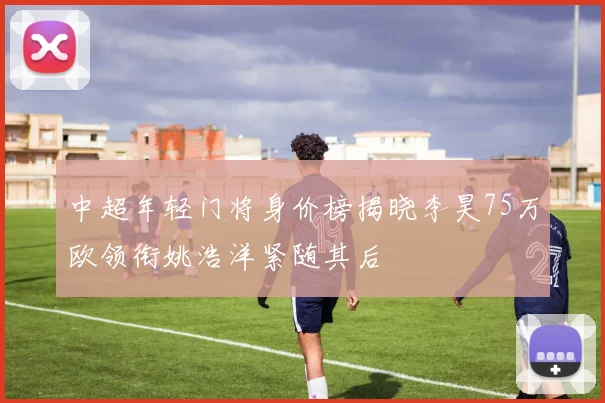 中超年轻门将身价榜揭晓李昊75万欧领衔姚浩洋紧随其后