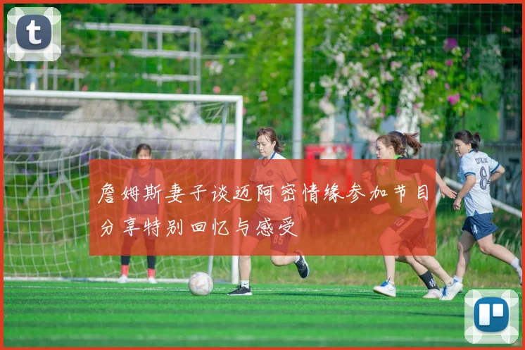 詹姆斯妻子谈迈阿密情缘参加节目分享特别回忆与感受